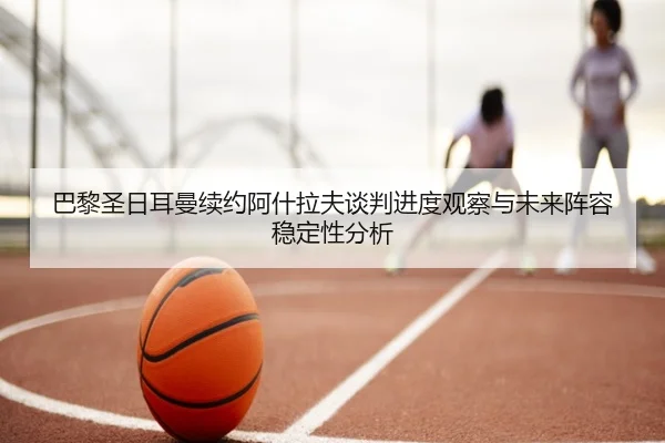 巴黎圣日耳曼续约阿什拉夫谈判进度观察与未来阵容稳定性分析 | leyu