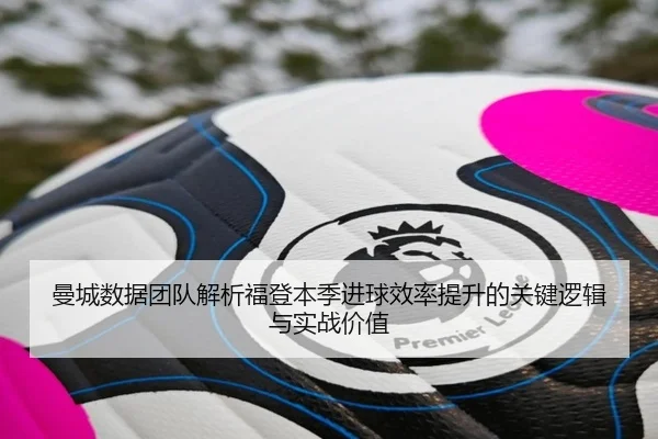 曼城数据团队解析福登本季进球效率提升的关键逻辑与实战价值 | leyu