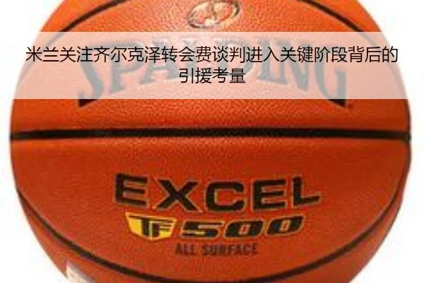 米兰关注齐尔克泽转会费谈判进入关键阶段背后的引援考量 | leyu