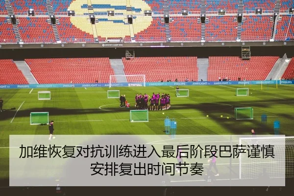 加维恢复对抗训练进入最后阶段巴萨谨慎安排复出时间节奏 - leyu